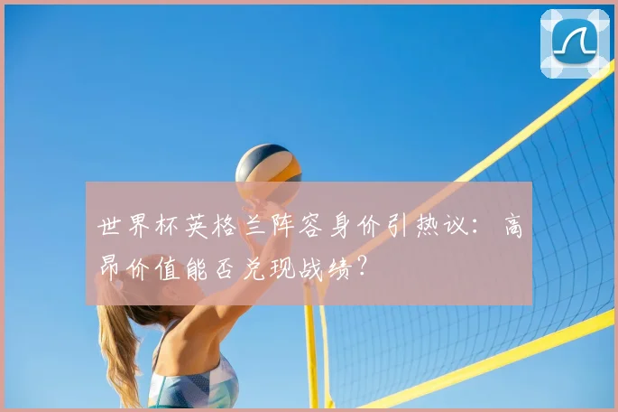 世界杯英格兰阵容身价引热议：高昂价值能否兑现战绩？