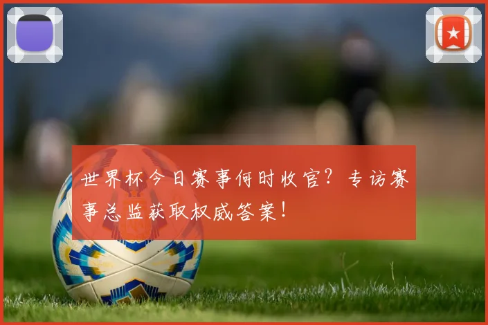 世界杯今日赛事何时收官?专访赛事总监获取权威答案!