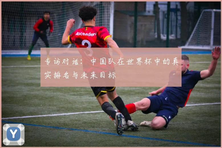 专访对话:中国队在世界杯中的真实排名与未来目标