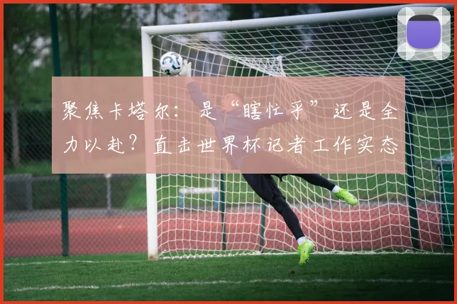 聚焦卡塔尔：是“瞎忙乎”还是全力以赴？直击世界杯记者工作实态
