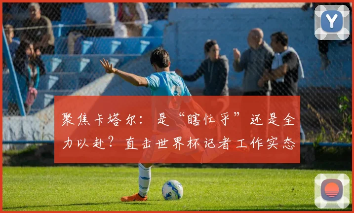 聚焦卡塔尔：是“瞎忙乎”还是全力以赴？直击世界杯记者工作实态