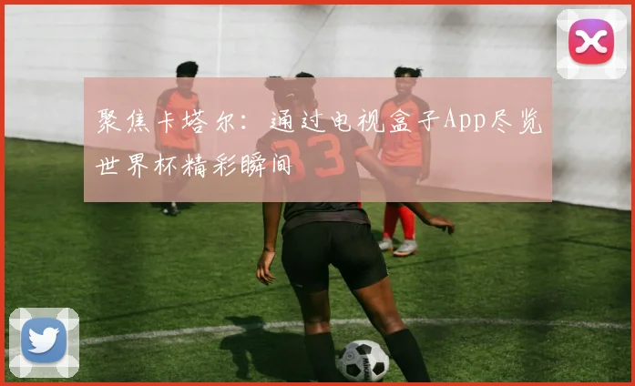 聚焦卡塔尔：通过电视盒子App尽览世界杯精彩瞬间