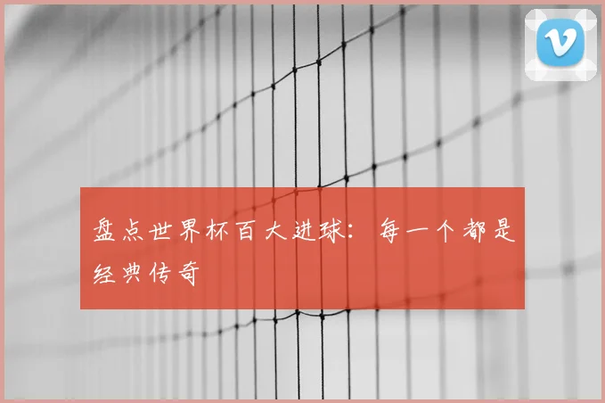 盘点世界杯百大进球：每一个都是经典传奇